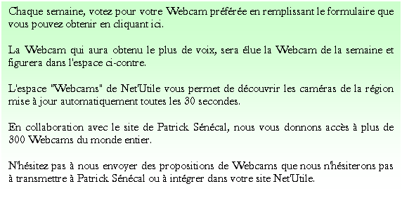 Zone de Texte: Chaque semaine, votez pour votre Webcam prfre en remplissant le formulaire que vous pouvez obtenir en cliquant ici.
La Webcam qui aura obtenu le plus de voix, sera lue la Webcam de la semaine et figurera dans l'espace ci-contre.
L'espace "Webcams" de Net'Utile vous permet de dcouvrir les camras de la rgion mise  jour automatiquement toutes les 30 secondes.
En collaboration avec le site de Patrick Sncal, nous vous donnons accs  plus de 300 Webcams du monde entier.
N'hsitez pas  nous envoyer des propositions de Webcams que nous n'hsiterons pas  transmettre  Patrick Sncal ou  intgrer dans votre site Net'Utile.
